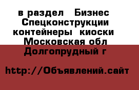  в раздел : Бизнес » Спецконструкции, контейнеры, киоски . Московская обл.,Долгопрудный г.